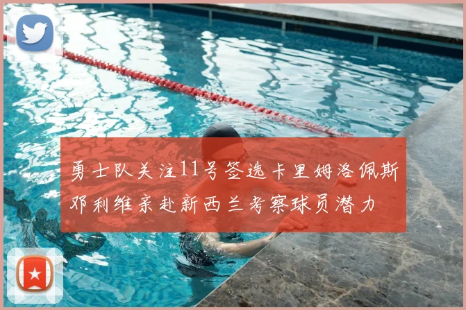 勇士队关注11号签选卡里姆洛佩斯邓利维亲赴新西兰考察球员潜力