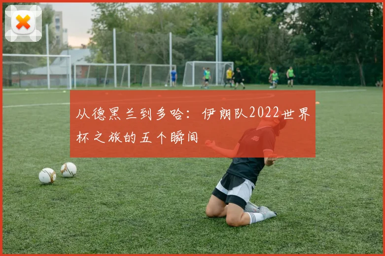 从德黑兰到多哈：伊朗队2022世界杯之旅的五个瞬间