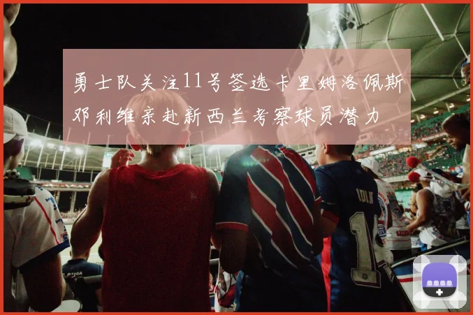 勇士队关注11号签选卡里姆洛佩斯邓利维亲赴新西兰考察球员潜力