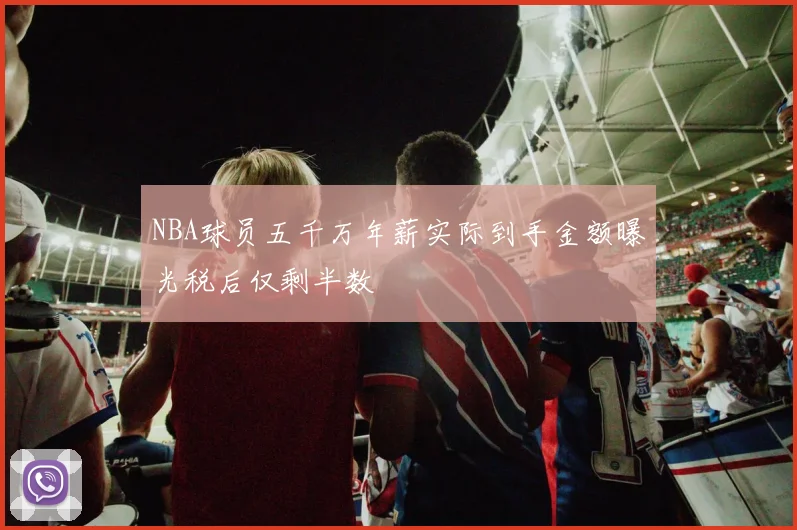 NBA球员五千万年薪实际到手金额曝光税后仅剩半数