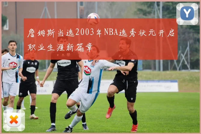 詹姆斯当选2003年NBA选秀状元开启职业生涯新篇章