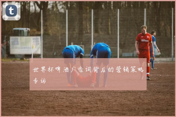 世界杯啤酒广告词背后的营销策略专访