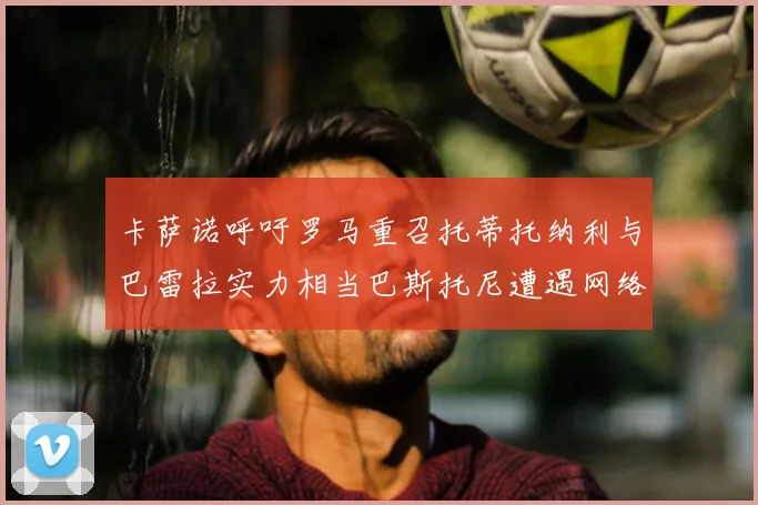 卡萨诺呼吁罗马重召托蒂托纳利与巴雷拉实力相当巴斯托尼遭遇网络暴力