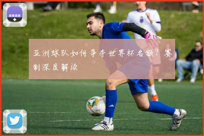 亚洲球队如何争夺世界杯名额？赛制深度解读