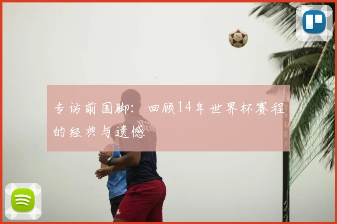 专访前国脚：回顾14年世界杯赛程的经典与遗憾