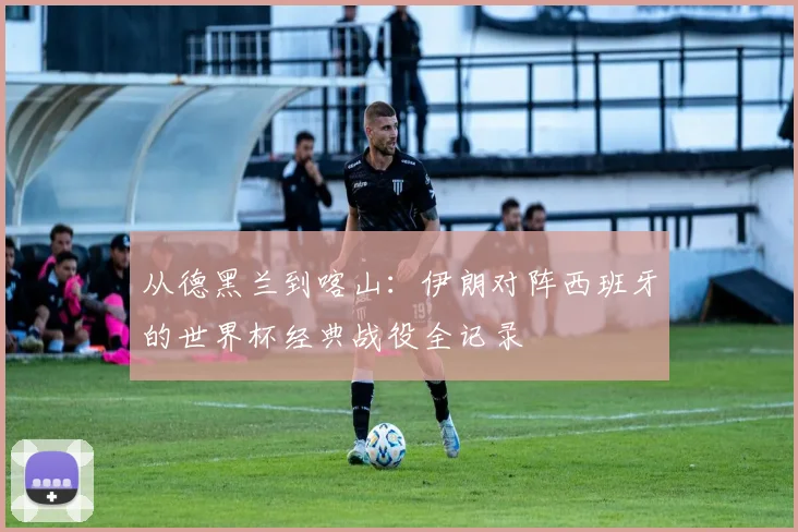 从德黑兰到喀山：伊朗对阵西班牙的世界杯经典战役全记录