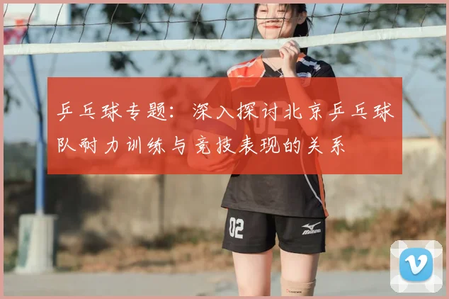 乒乓球专题：深入探讨北京乒乓球队耐力训练与竞技表现的关系