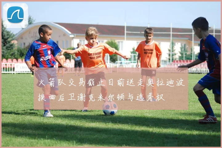 火箭队交易截止日前送走奥拉迪波换回后卫谢克米尔顿与选秀权