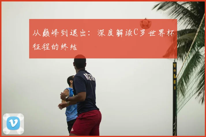 从巅峰到退出：深度解读C罗世界杯征程的终结