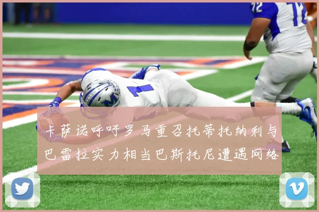 卡萨诺呼吁罗马重召托蒂托纳利与巴雷拉实力相当巴斯托尼遭遇网络暴力