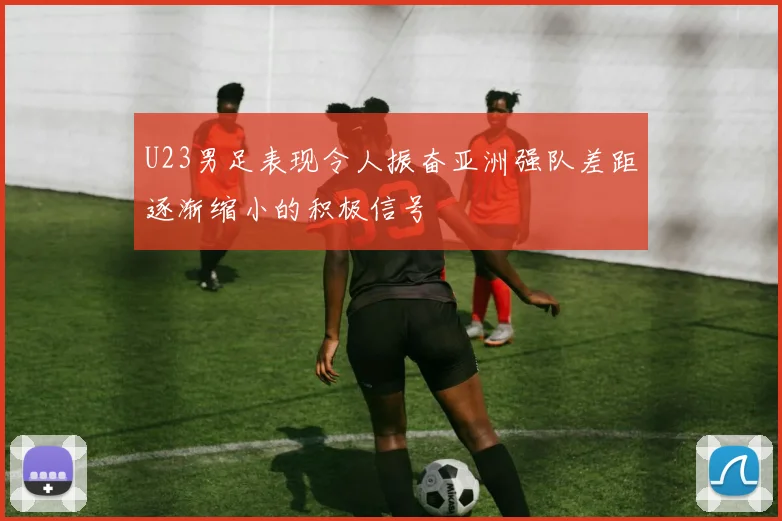 U23男足表现令人振奋亚洲强队差距逐渐缩小的积极信号