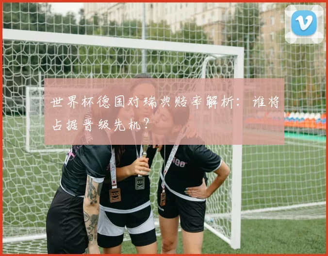 世界杯德国对瑞典赔率解析：谁将占据晋级先机？