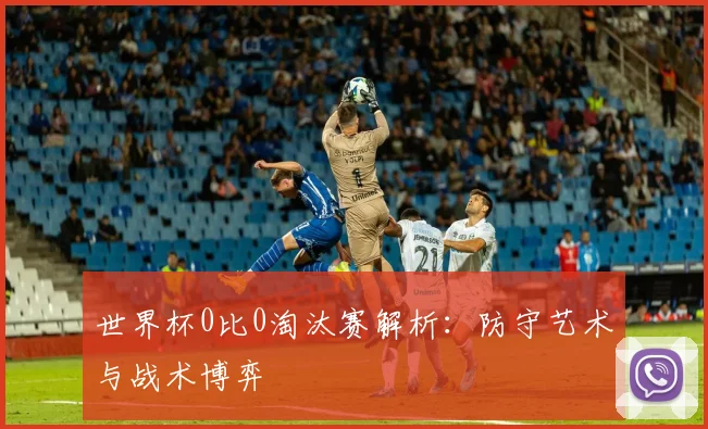 世界杯0比0淘汰赛解析：防守艺术与战术博弈