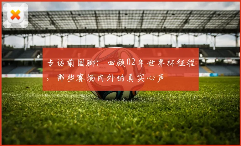 专访前国脚：回顾02年世界杯征程，那些赛场内外的真实心声