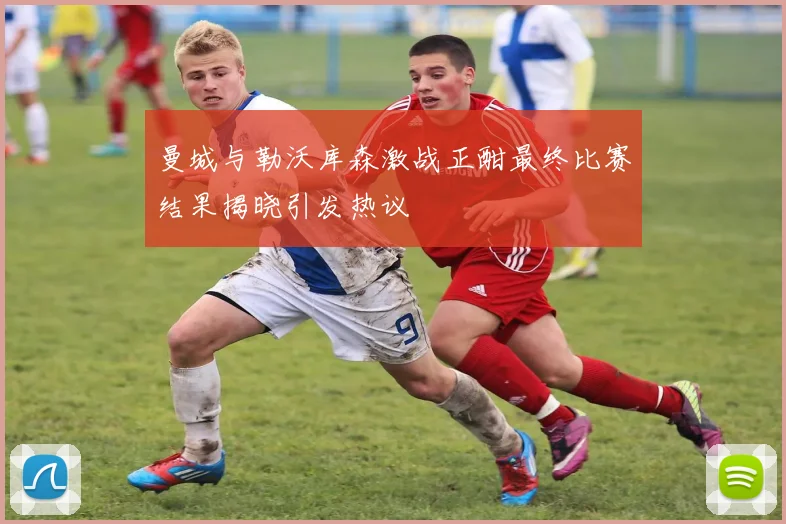 曼城与勒沃库森激战正酣最终比赛结果揭晓引发热议