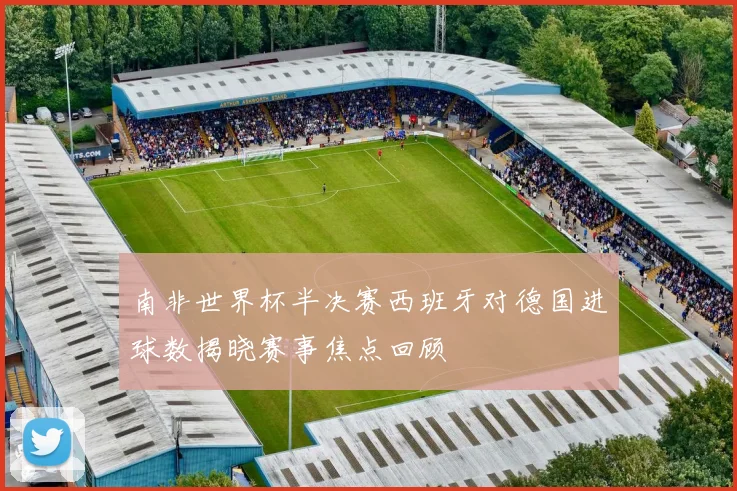 南非世界杯半决赛西班牙对德国进球数揭晓赛事焦点回顾