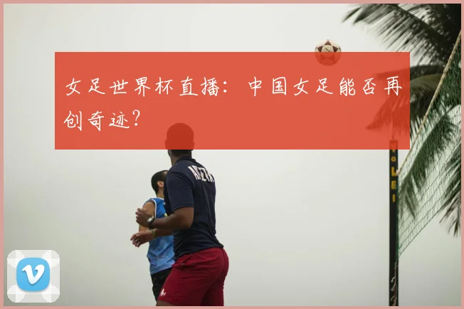 女足世界杯直播：中国女足能否再创奇迹？