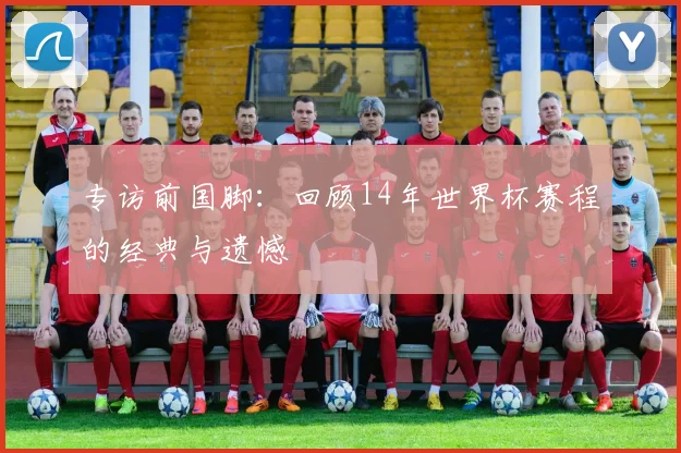 专访前国脚：回顾14年世界杯赛程的经典与遗憾