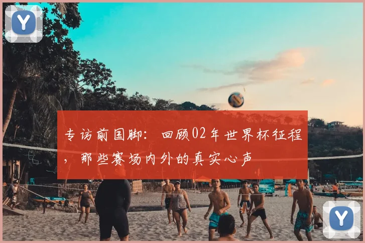 专访前国脚：回顾02年世界杯征程，那些赛场内外的真实心声