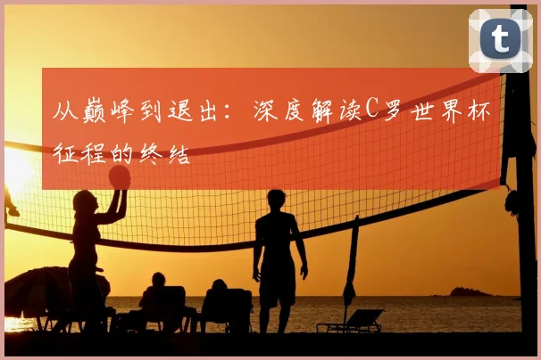 从巅峰到退出：深度解读C罗世界杯征程的终结
