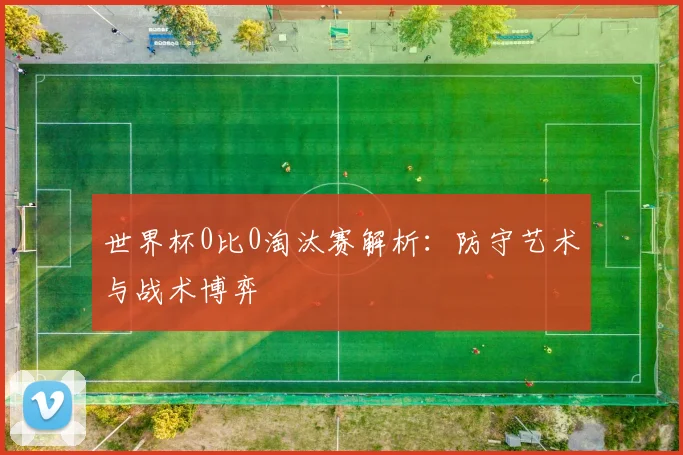 世界杯0比0淘汰赛解析：防守艺术与战术博弈