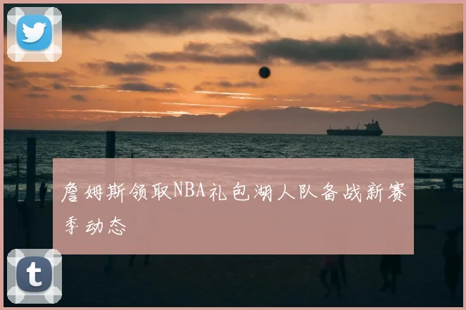 詹姆斯领取NBA礼包湖人队备战新赛季动态