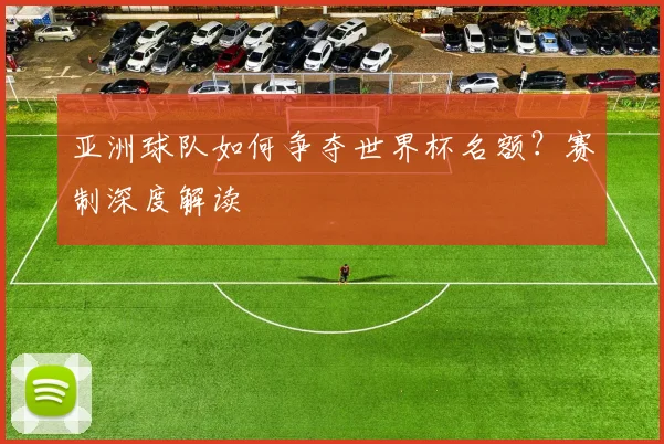 亚洲球队如何争夺世界杯名额？赛制深度解读