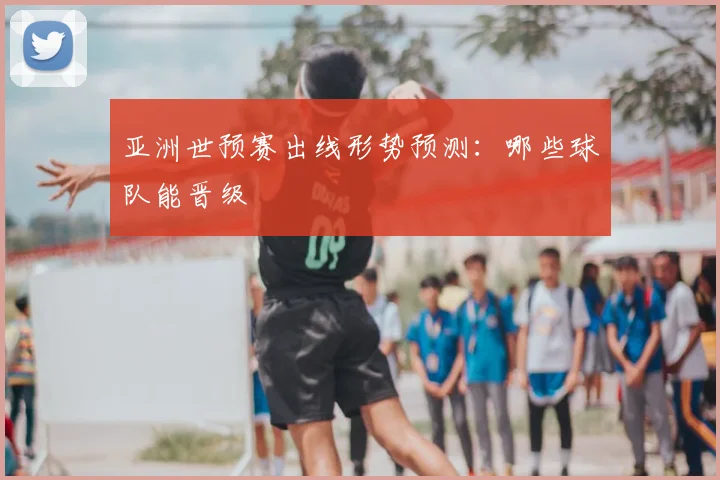 亚洲世预赛出线形势预测：哪些球队能晋级