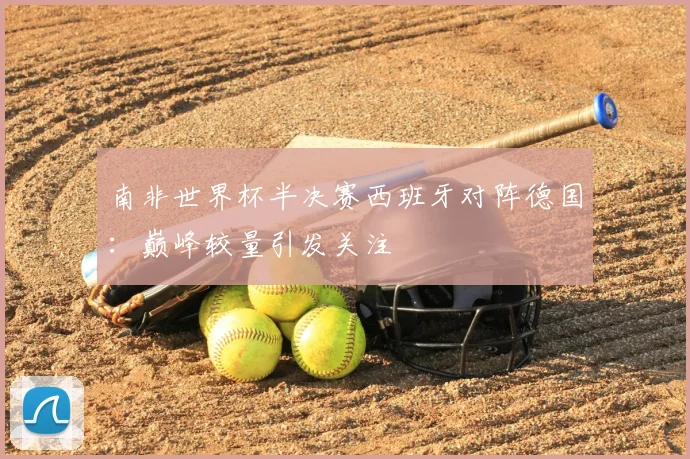 南非世界杯半决赛西班牙对阵德国：巅峰较量引发关注
