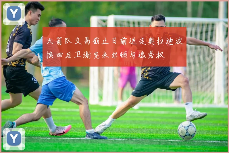 火箭队交易截止日前送走奥拉迪波换回后卫谢克米尔顿与选秀权