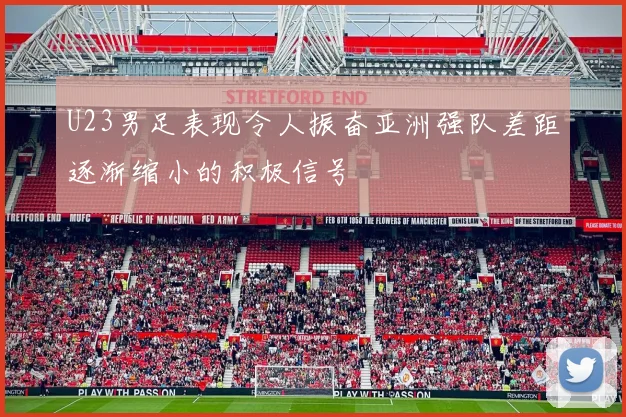 U23男足表现令人振奋亚洲强队差距逐渐缩小的积极信号