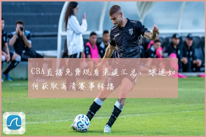 CBA直播免费观看渠道汇总，球迷如何获取高清赛事转播