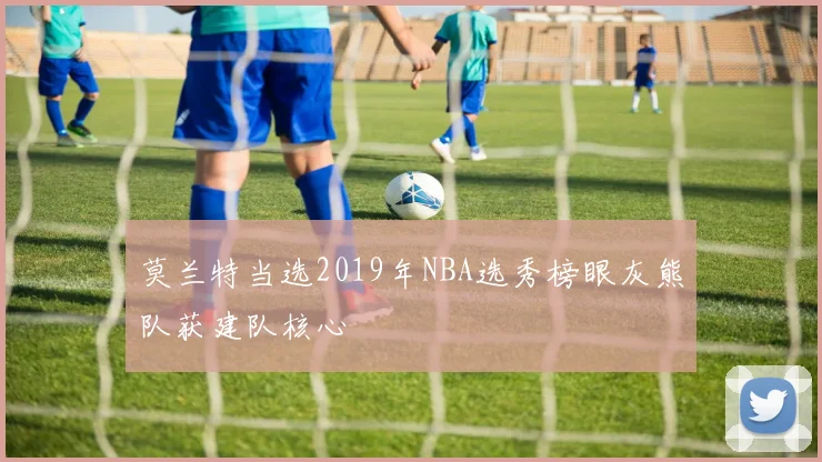 莫兰特当选2019年NBA选秀榜眼灰熊队获建队核心