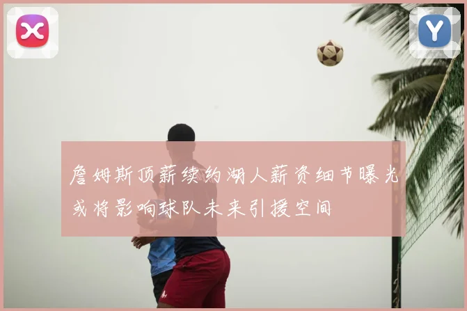 詹姆斯顶薪续约湖人薪资细节曝光或将影响球队未来引援空间
